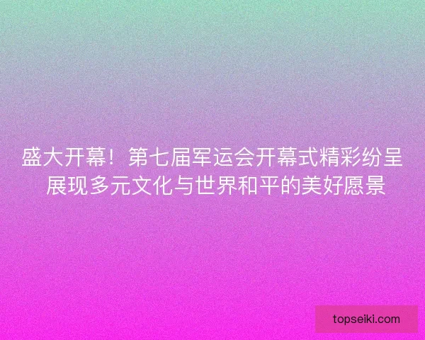 盛大开幕！第七届军运会开幕式精彩纷呈 展现多元文化与世界和平的美好愿景