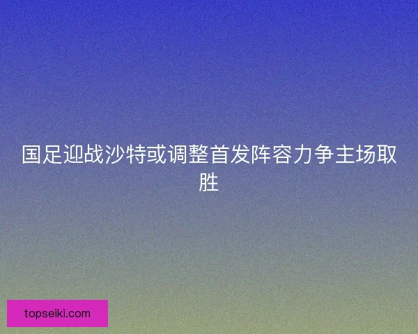 国足迎战沙特或调整首发阵容力争主场取胜
