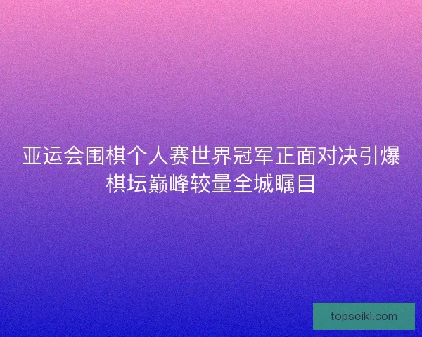 亚运会围棋个人赛世界冠军正面对决引爆棋坛巅峰较量全城瞩目