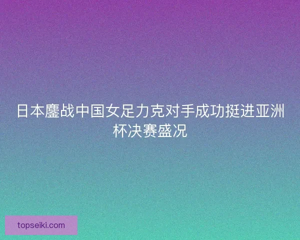 日本鏖战中国女足力克对手成功挺进亚洲杯决赛盛况