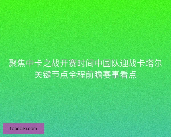 聚焦中卡之战开赛时间中国队迎战卡塔尔关键节点全程前瞻赛事看点