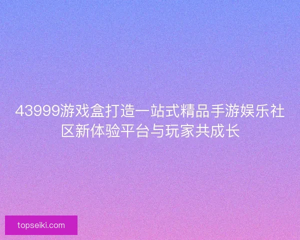 43999游戏盒打造一站式精品手游娱乐社区新体验平台与玩家共成长