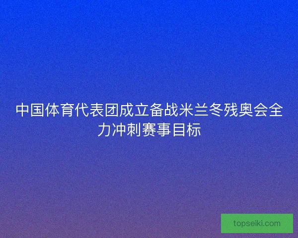 中国体育代表团成立备战米兰冬残奥会全力冲刺赛事目标