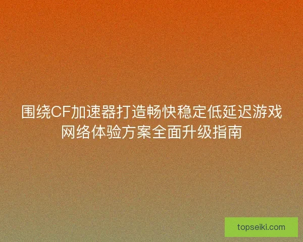 围绕CF加速器打造畅快稳定低延迟游戏网络体验方案全面升级指南